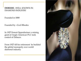 DEBEERS –WELL KNOWN IN
DIAMOND INDUSTRY
Founded in 1888
Founded by –Cecil Rhodes
In 1927 Ernest Oppenheimer a mining
giant of Anglo American PLC took
control of Debeers
From 1927 till his retirement he builded
the global monopoly over world
daimond industry
 