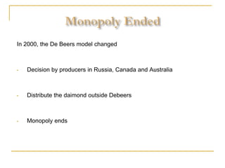 In 2000, the De Beers model changed
• Decision by producers in Russia, Canada and Australia
• Distribute the daimond outside Debeers
• Monopoly ends
 