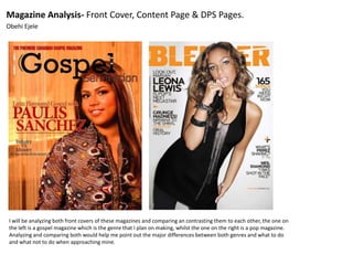 Magazine Analysis- Front Cover, Content Page & DPS Pages.
Obehi Ejele
I will be analyzing both front covers of these magazines and comparing an contrasting them to each other, the one on
the left is a gospel magazine which is the genre that I plan on making, whilst the one on the right is a pop magazine.
Analyzing and comparing both would help me point out the major differences between both genres and what to do
and what not to do when approaching mine.
 