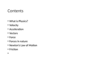 Contents
• What is Physics?
• Velocity
• Acceleration
• Vectors
• Force
• Forces in nature
• Newton’s Law of Motion
• Friction
•
 