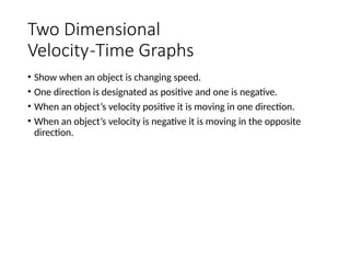 Two Dimensional
Velocity-Time Graphs
• Show when an object is changing speed.
• One direction is designated as positive and one is negative.
• When an object’s velocity positive it is moving in one direction.
• When an object’s velocity is negative it is moving in the opposite
direction.
 