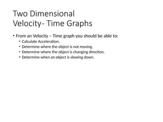 Two Dimensional
Velocity- Time Graphs
• From an Velocity – Time graph you should be able to:
• Calculate Acceleration.
• Determine where the object is not moving.
• Determine where the object is changing direction.
• Determine when an object is slowing down.
 