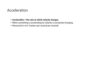 Acceleration
• Acceleration = the rate at which velocity changes.
• When something is accelerating its velocity is constantly changing.
• Measured in m/s2
(meters per second per second).
 