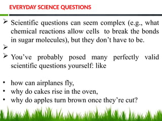 Scientific questions can seem complex (e.g., what
chemical reactions allow cells to break the bonds
in sugar molecules), but they don’t have to be.

 You’ve probably posed many perfectly valid
scientific questions yourself: like
• how can airplanes fly,
• why do cakes rise in the oven,
• why do apples turn brown once they’re cut?
EVERYDAY SCIENCE QUESTIONS
 