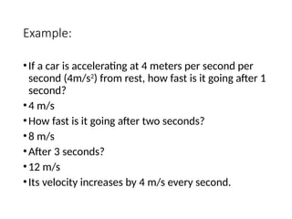 Example:
•If a car is accelerating at 4 meters per second per
second (4m/s2
) from rest, how fast is it going after 1
second?
•4 m/s
•How fast is it going after two seconds?
•8 m/s
•After 3 seconds?
•12 m/s
•Its velocity increases by 4 m/s every second.
 