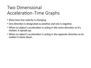 Two Dimensional
Acceleration-Time Graphs
• Show how fast velocity is changing.
• One direction is designated as positive and one is negative.
• When an object’s acceleration is acting in the same direction as it’s
motion, it speeds up.
• When an object’s acceleration is acting in the opposite direction as its
motion it slows down.
 