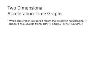 Two Dimensional
Acceleration-Time Graphs
• When acceleration is at zero it means that velocity is not changing. IT
DOESN’T NECESSARILY MEAN THAT THE OBJECT IS NOT MOVING!!
 