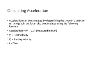 Calculating Acceleration
• Acceleration can be calculated by determining the slope of a velocity
vs. time graph, but it can also be calculated using the following
formula.
• Acceleration = (Vf – Vi)/t (measured in m/s2
)
• Vf = Final Velocity
• Vi = Starting Velocity
• t = Time
 