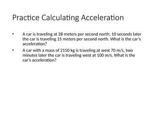 Practice Calculating Acceleration
• A car is traveling at 28 meters per second north; 10 seconds later
the car is traveling 15 meters per second north. What is the car’s
acceleration?
• A car with a mass of 2150 kg is traveling at west 70 m/s, two
minutes later the car is traveling west at 100 m/s. What is the
car’s acceleration?
 