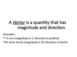 A Vector is a quantity that has
magnitude and direction.
Examples:
 +5 m/s (magnitude is 5, Direction is positive)
50 mi/hr North (magnitude is 50, Direction is North)
 