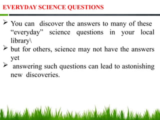 EVERYDAY SCIENCE QUESTIONS
 You can discover the answers to many of these
“everyday” science questions in your local
library
 but for others, science may not have the answers
yet
 answering such questions can lead to astonishing
new discoveries.
 