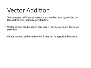 Vector Addition
• To use vector addition all vectors must be the same type of vector
(Example: Force, Velocity, Acceleration)
• Vector arrows can be added together if they are acting in the same
direction.
• Vector arrows can be subtracted if they act in opposite directions.
 