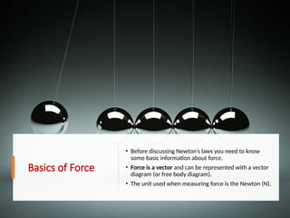 Basics of Force
• Before discussing Newton’s laws you need to know
some basic information about force.
• Force is a vector and can be represented with a vector
diagram (or free body diagram).
• The unit used when measuring force is the Newton (N).
 