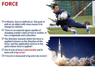 FORCE
 In Physics, force is defined as: The push or
pull on an object with mass causes it to
change its velocity.
 “Force is an external agent capable of
changing a body’s state of rest or motion. It
has a magnitude and a direction.
 The direction towards which the force is
applied is known as the direction of the
force, and the application of force is the
point where force is applied”.
 The SI unit of force is Newton(N) and SI
base unit is kg.m/sec2
 F=ma (m is measured in kg and a by m/sec2
)
 