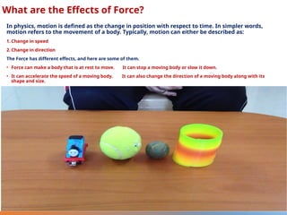 What are the Effects of Force?
In physics, motion is defined as the change in position with respect to time. In simpler words,
motion refers to the movement of a body. Typically, motion can either be described as:
1. Change in speed
2. Change in direction
The Force has different effects, and here are some of them.
• Force can make a body that is at rest to move. It can stop a moving body or slow it down.
• It can accelerate the speed of a moving body. It can also change the direction of a moving body along with its
shape and size.
 