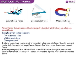 Forces that act through spaces without making direct contact with the body are called non-
contact forces.
Examples of non-contact forces are:
 Gravitational Force
 Electrostatic Force
 Magnetic Force
The force exerted by a magnet on other magnets is called magnetic force. Magnetic force and
electrostatic force act on an object from a distance. That’s the reason they are non-contact
forces.
The strength of gravity is an attractive force that the Earth exerts on objects, which makes
them fall to the land. The weight of a body is the force that is pulled by the earth towards the
center.
 