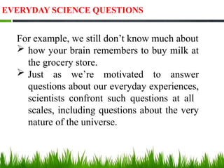 EVERYDAY SCIENCE QUESTIONS
For example, we still don’t know much about
 how your brain remembers to buy milk at
the grocery store.
 Just as we’re motivated to answer
questions about our everyday experiences,
scientists confront such questions at all
scales, including questions about the very
nature of the universe.
 