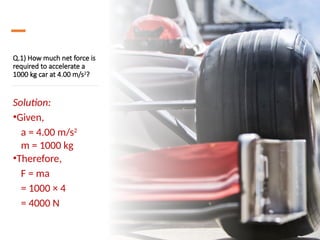 Q.1) How much net force is
required to accelerate a
1000 kg car at 4.00 m/s2
?
Solution:
•Given,
a = 4.00 m/s2
m = 1000 kg
•Therefore,
F = ma
= 1000 × 4
= 4000 N
 