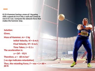 Q.3) A hammer having a mass of 1 kg going
with a speed of 6 m/s hits a wall and comes to
rest in 0.1 sec. Compute the obstacle force that
makes the hammer stop.
Solution:
Given,
Mass of Hammer, m = 1 kg
Initial Velocity, Vi = 6 m/s
Final Velocity, Vf = 0 m/s
Time Taken, t = 0.1 s
The acceleration is:
a = (Vf – Vi)/t
Therefore, a = -60 m/sec2
[-ve sign indicates retardation]
Thus, the retarding Force, F = ma = 1 × 60 =
60 N
 