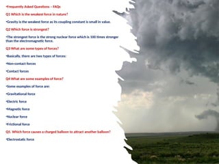 •Frequently Asked Questions – FAQs
Q1 Which is the weakest force in nature?
•Gravity is the weakest force as its coupling constant is small in value.
Q2 Which force is strongest?
•The strongest force is the strong nuclear force which is 100 times stronger
than the electromagnetic force.
Q3 What are some types of forces?
•Basically, there are two types of forces:
•Non-contact forces
•Contact forces
Q4 What are some examples of force?
•Some examples of force are:
•Gravitational force
•Electric force
•Magnetic force
•Nuclear force
•Frictional force
Q5. Which force causes a charged balloon to attract another balloon?
•Electrostatic force
 