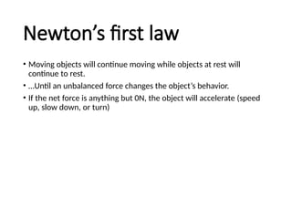 Newton’s first law
• Moving objects will continue moving while objects at rest will
continue to rest.
• …Until an unbalanced force changes the object’s behavior.
• If the net force is anything but 0N, the object will accelerate (speed
up, slow down, or turn)
 