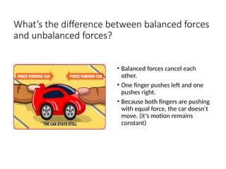 What’s the difference between balanced forces
and unbalanced forces?
• Balanced forces cancel each
other.
• One finger pushes left and one
pushes right.
• Because both fingers are pushing
with equal force, the car doesn’t
move. (it’s motion remains
constant)
 