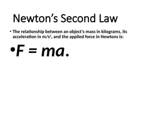 Newton’s Second Law
• The relationship between an object's mass in kilograms, its
acceleration in m/s2
, and the applied force in Newtons is:
•F = ma.
 