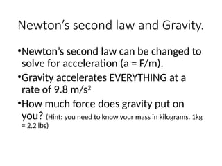 Newton’s second law and Gravity.
•Newton’s second law can be changed to
solve for acceleration (a = F/m).
•Gravity accelerates EVERYTHING at a
rate of 9.8 m/s2
•How much force does gravity put on
you? (Hint: you need to know your mass in kilograms. 1kg
= 2.2 lbs)
 