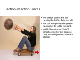 Action-Reaction Forces
• The person pushes the ball
causing the ball to fly to the left.
• The ball also pushes the person
causing her to roll to the right.
• NOTE: These forces DO NOT
cancel each other out because
they are acting on two separate
objects.
 