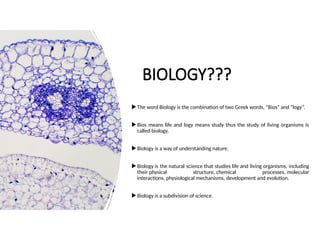 BIOLOGY???
The word Biology is the combination of two Greek words, ”Bios” and “logy”.
Bios means life and logy means study thus the study of living organisms is
called biology.
Biology is a way of understanding nature.
Biology is the natural science that studies life and living organisms, including
their physical structure, chemical processes, molecular
interactions, physiological mechanisms, development and evolution.
Biology is a subdivision of science.
 