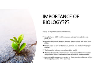IMPORTANCE OF
BIOLOGY???
It plays an important role in understanding
 Complex forms of life involving humans, animals, invertebrates and
plants, etc.
 Complex relationship between humans, plants, animals and other forms
of life.
 Ways in order to care for themselves, animals, and plants in the proper
manner.
 The interaction between humanity and the world.
 The importance and uses of resources (renewable and non-renewable)
and potential threats to these resources available in the environment.
 Developing interests among humans for the protection and conservation
of biological as well as other resources.
 