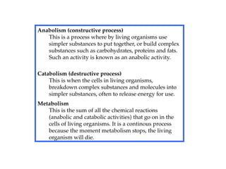 Anabolism (constructive process)
This is a process where by living organisms use
simpler substances to put together, or build complex
substances such as carbohydrates, proteins and fats.
Such an activity is known as an anabolic activity.
Catabolism (destructive process)
This is when the cells in living organisms,
breakdown complex substances and molecules into
simpler substances, often to release energy for use.
Metabolism
This is the sum of all the chemical reactions
(anabolic and catabolic activities) that go on in the
cells of living organisms. It is a continous process
because the moment metabolism stops, the living
organism will die.
 