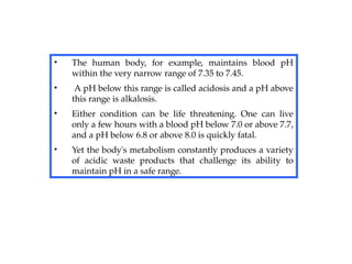 • The human body, for example, maintains blood pH
within the very narrow range of 7.35 to 7.45.
• A pH below this range is called acidosis and a pH above
this range is alkalosis.
• Either condition can be life threatening. One can live
only a few hours with a blood pH below 7.0 or above 7.7,
and a pH below 6.8 or above 8.0 is quickly fatal.
• Yet the body's metabolism constantly produces a variety
of acidic waste products that challenge its ability to
maintain pH in a safe range.
 