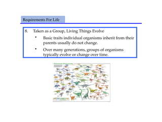 8. Taken as a Group, Living Things Evolve
• Basic traits individual organisms inherit from their
parents usually do not change.
• Over many generations, groups of organisms
typically evolve or change over time.
Requirements For Life
 