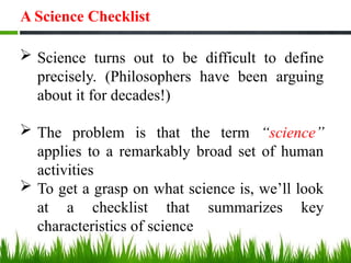 A Science Checklist
 Science turns out to be difficult to define
precisely. (Philosophers have been arguing
about it for decades!)
 The problem is that the term “science”
applies to a remarkably broad set of human
activities
 To get a grasp on what science is, we’ll look
at a checklist that summarizes key
characteristics of science
 