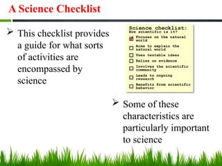  This checklist provides
a guide for what sorts
of activities are
encompassed by
science
 Some of these
characteristics are
particularly important
to science
A Science Checklist
 
