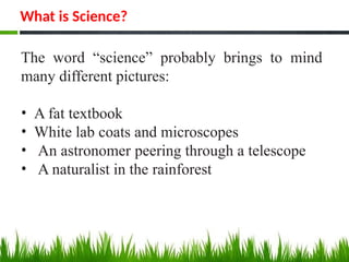 What is Science?
The word “science” probably brings to mind
many different pictures:
• A fat textbook
• White lab coats and microscopes
• An astronomer peering through a telescope
• A naturalist in the rainforest
 