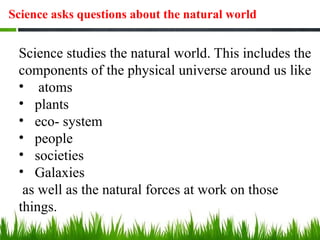 Science asks questions about the natural world
Science studies the natural world. This includes the
components of the physical universe around us like
• atoms
• plants
• eco- system
• people
• societies
• Galaxies
as well as the natural forces at work on those
things.
 