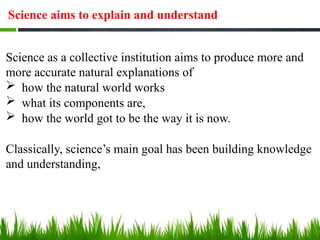 Science aims to explain and understand
Science as a collective institution aims to produce more and
more accurate natural explanations of
 how the natural world works
 what its components are,
 how the world got to be the way it is now.
Classically, science’s main goal has been building knowledge
and understanding,
 