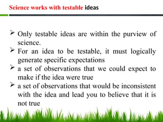 Science works with testable ideas
 Only testable ideas are within the purview of
science.
 For an idea to be testable, it must logically
generate specific expectations
 a set of observations that we could expect to
make if the idea were true
 a set of observations that would be inconsistent
with the idea and lead you to believe that it is
not true
 