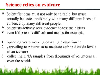 Science relies on evidence
 Scientific ideas must not only be testable, but must
actually be tested preferably with many different lines of
evidence by many different people.
 Scientists actively seek evidence to test their ideas
 even if the test is difficult and means for example,
1. spending years working on a single experiment
2. , traveling to Antarctica to measure carbon dioxide levels
in an ice core
3. collecting DNA samples from thousands of volunteers all
over the world.
 