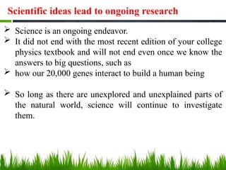Scientific ideas lead to ongoing research
 Science is an ongoing endeavor.
 It did not end with the most recent edition of your college
physics textbook and will not end even once we know the
answers to big questions, such as
 how our 20,000 genes interact to build a human being
 So long as there are unexplored and unexplained parts of
the natural world, science will continue to investigate
them.
 