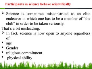 Participants in science behave scientifically
 Science is sometimes misconstrued as an elite
endeavor in which one has to be a member of “the
club” in order to be taken seriously.
That’s a bit misleading.
 In fact, science is now open to anyone regardless
of
 age
 Gender
 religious commitment
 physical ability
 