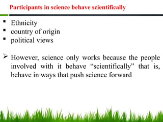  Ethnicity
 country of origin
 political views
 However, science only works because the people
involved with it behave “scientifically” that is,
behave in ways that push science forward
Participants in science behave scientifically
 