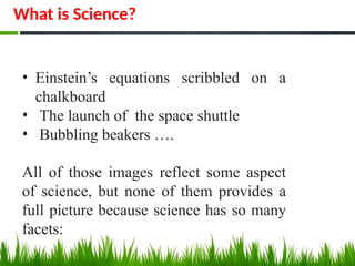 • Einstein’s equations scribbled on a
chalkboard
• The launch of the space shuttle
• Bubbling beakers ….
All of those images reflect some aspect
of science, but none of them provides a
full picture because science has so many
facets:
What is Science?
 