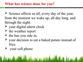 What has science done for you?
 Science affects us all, every day of the year,
from the moment we wake up, all day long, and
through the night.
 your digital alarm clock
 the weather report
 the bus you ride in,
 your decision to eat a baked potato instead of
fries
 your cell phone
 