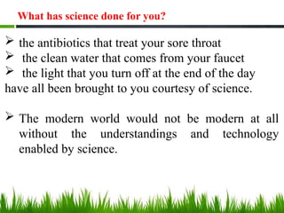  the antibiotics that treat your sore throat
 the clean water that comes from your faucet
 the light that you turn off at the end of the day
have all been brought to you courtesy of science.
 The modern world would not be modern at all
without the understandings and technology
enabled by science.
What has science done for you?
 