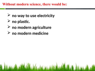 Without modern science, there would be:
 no way to use electricity
 no plastic.
 no modern agriculture
 no modern medicine
 