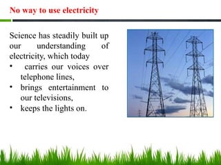 No way to use electricity
Science has steadily built up
our understanding of
electricity, which today
• carries our voices over
telephone lines,
• brings entertainment to
our televisions,
• keeps the lights on.
 