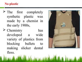No plastic
 The first completely
synthetic plastic was
made by a chemist in
the early 1900s,
 Chemistry has
developed a wide
variety of plastics from
blocking bullets to
making slicker dental
floss.
 